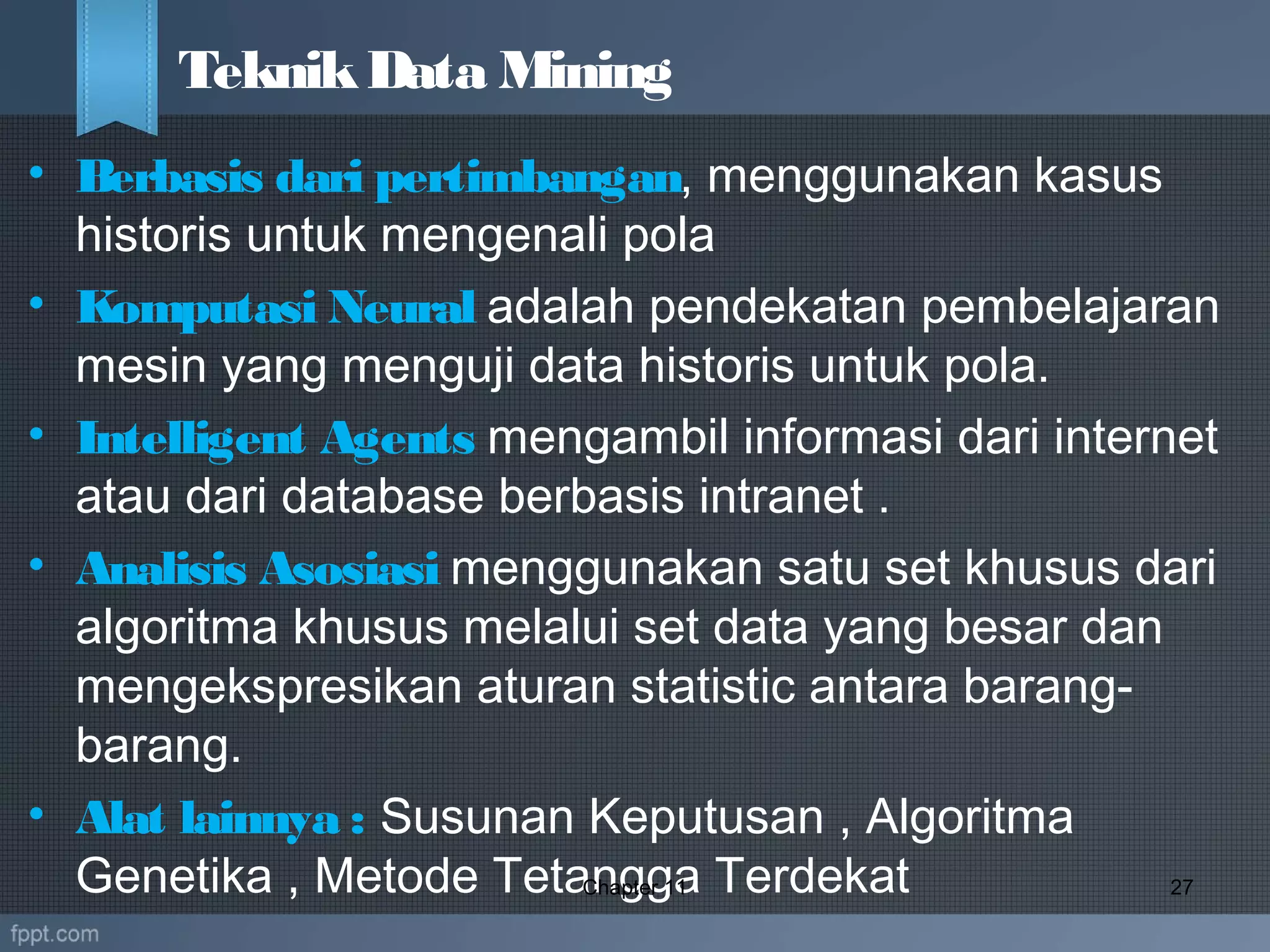 • Berbasis dari pertimbangan, menggunakan kasus
historis untuk mengenali pola
• Komputasi Neural adalah pendekatan pembelajaran
mesin yang menguji data historis untuk pola.
• Intelligent Agents mengambil informasi dari internet
atau dari database berbasis intranet .
• Analisis Asosiasi menggunakan satu set khusus dari
algoritma khusus melalui set data yang besar dan
mengekspresikan aturan statistic antara barang-
barang.
• Alat lainnya : Susunan Keputusan , Algoritma
Genetika , Metode Tetangga TerdekatChapter 11 27
TeknikData Mining
 