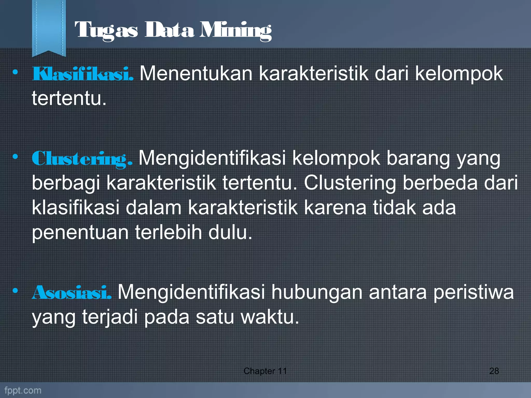 • Klasifikasi. Menentukan karakteristik dari kelompok
tertentu.
• Clustering. Mengidentifikasi kelompok barang yang
berbagi karakteristik tertentu. Clustering berbeda dari
klasifikasi dalam karakteristik karena tidak ada
penentuan terlebih dulu.
• Asosiasi. Mengidentifikasi hubungan antara peristiwa
yang terjadi pada satu waktu.
Chapter 11 28
Tugas Data Mining
 