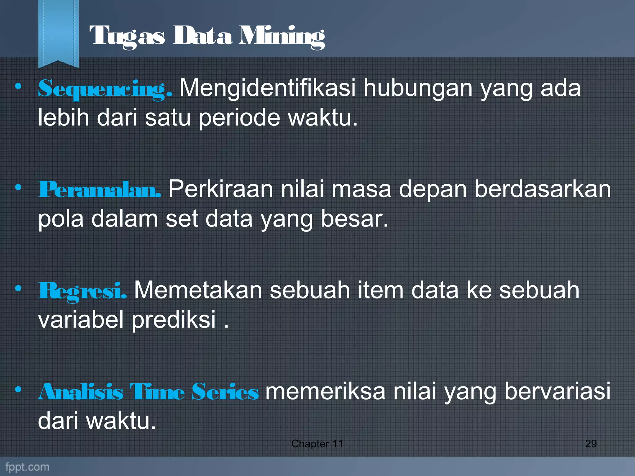 • Sequencing. Mengidentifikasi hubungan yang ada
lebih dari satu periode waktu.
• Peramalan. Perkiraan nilai masa depan berdasarkan
pola dalam set data yang besar.
• Regresi. Memetakan sebuah item data ke sebuah
variabel prediksi .
• Analisis Time Series memeriksa nilai yang bervariasi
dari waktu.
Chapter 11 29
Tugas Data Mining
 