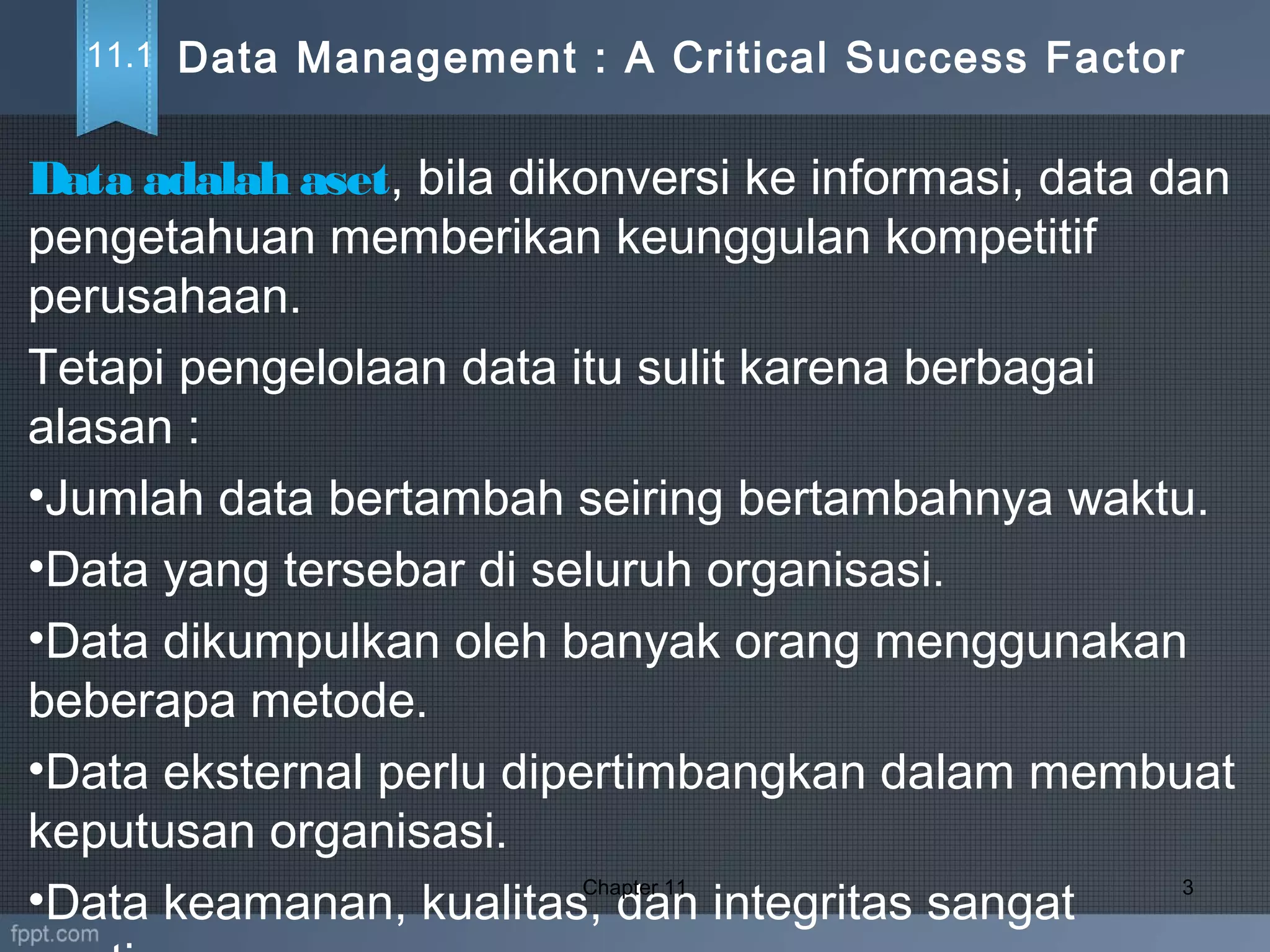 Data adalah aset, bila dikonversi ke informasi, data dan
pengetahuan memberikan keunggulan kompetitif
perusahaan.
Tetapi pengelolaan data itu sulit karena berbagai
alasan :
•Jumlah data bertambah seiring bertambahnya waktu.
•Data yang tersebar di seluruh organisasi.
•Data dikumpulkan oleh banyak orang menggunakan
beberapa metode.
•Data eksternal perlu dipertimbangkan dalam membuat
keputusan organisasi.
•Data keamanan, kualitas, dan integritas sangat
Chapter 11 3
Data Management : A Critical Success Factor11.1
 