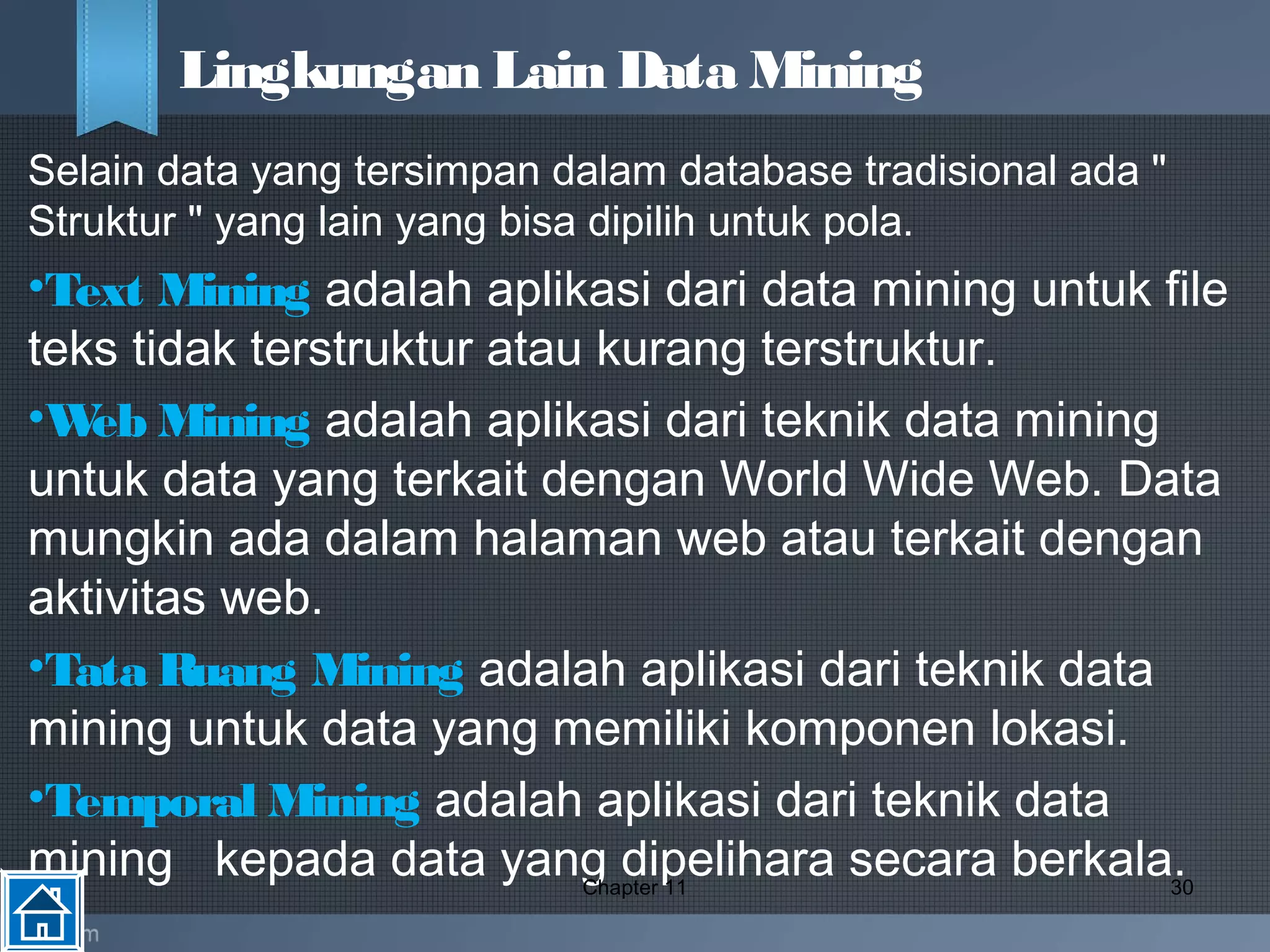 Selain data yang tersimpan dalam database tradisional ada "
Struktur " yang lain yang bisa dipilih untuk pola. 
•Text Mining adalah aplikasi dari data mining untuk file
teks tidak terstruktur atau kurang terstruktur.
•Web Mining adalah aplikasi dari teknik data mining
untuk data yang terkait dengan World Wide Web. Data
mungkin ada dalam halaman web atau terkait dengan
aktivitas web.
•Tata Ruang Mining adalah aplikasi dari teknik data
mining untuk data yang memiliki komponen lokasi.
•Temporal Mining adalah aplikasi dari teknik data
mining kepada data yang dipelihara secara berkala.Chapter 11 30
Lingkungan Lain Data Mining
 