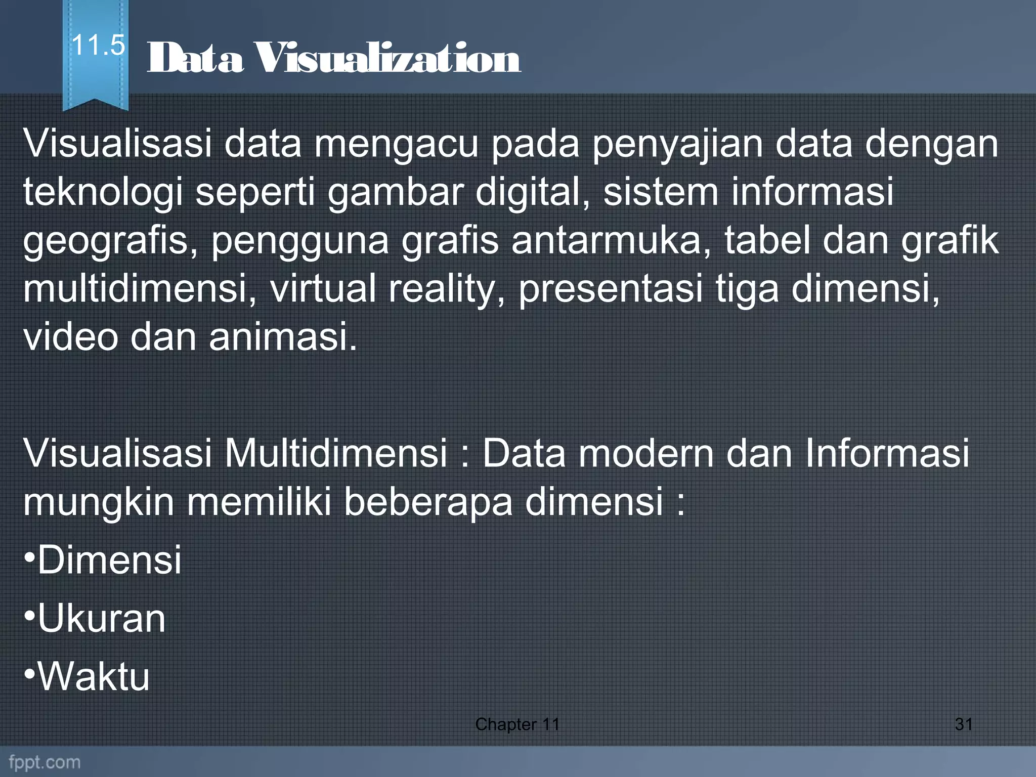Visualisasi data mengacu pada penyajian data dengan
teknologi seperti gambar digital, sistem informasi
geografis, pengguna grafis antarmuka, tabel dan grafik
multidimensi, virtual reality, presentasi tiga dimensi,
video dan animasi.
Visualisasi Multidimensi : Data modern dan Informasi
mungkin memiliki beberapa dimensi :
•Dimensi
•Ukuran
•Waktu
Chapter 11 31
Data Visualization11.5
 
