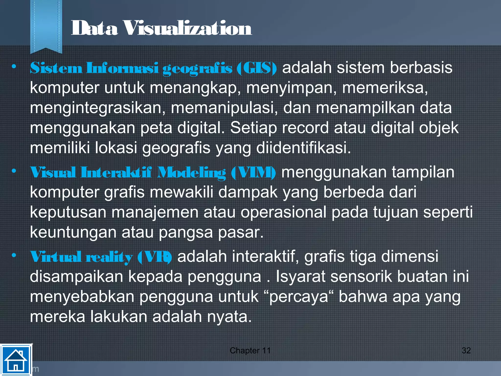 • SistemInformasi geografis (GIS) adalah sistem berbasis
komputer untuk menangkap, menyimpan, memeriksa,
mengintegrasikan, memanipulasi, dan menampilkan data
menggunakan peta digital. Setiap record atau digital objek
memiliki lokasi geografis yang diidentifikasi.
• Visual Interaktif Modeling (VIM) menggunakan tampilan
komputer grafis mewakili dampak yang berbeda dari
keputusan manajemen atau operasional pada tujuan seperti
keuntungan atau pangsa pasar.
• Virtual reality (VR) adalah interaktif, grafis tiga dimensi
disampaikan kepada pengguna . Isyarat sensorik buatan ini
menyebabkan pengguna untuk “percaya“ bahwa apa yang
mereka lakukan adalah nyata.
Chapter 11 32
Data Visualization
 