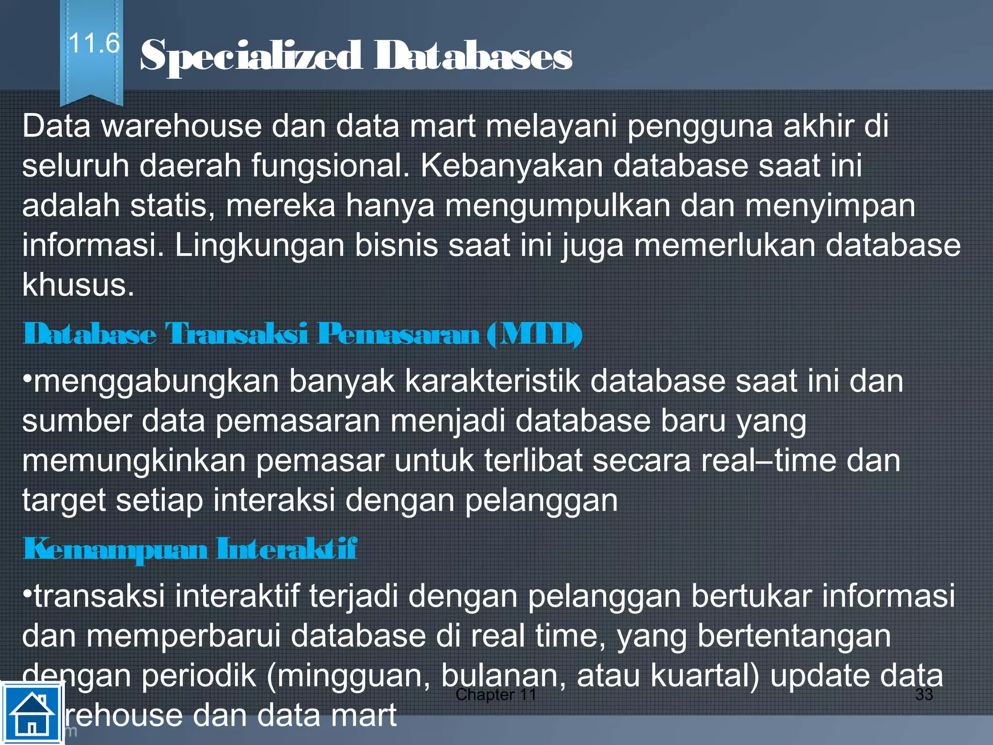 Data warehouse dan data mart melayani pengguna akhir di
seluruh daerah fungsional. Kebanyakan database saat ini
adalah statis, mereka hanya mengumpulkan dan menyimpan
informasi. Lingkungan bisnis saat ini juga memerlukan database
khusus.
Database Transaksi Pemasaran (MTD)
•menggabungkan banyak karakteristik database saat ini dan
sumber data pemasaran menjadi database baru yang
memungkinkan pemasar untuk terlibat secara real–time dan
target setiap interaksi dengan pelanggan
Kemampuan Interaktif 
•transaksi interaktif terjadi dengan pelanggan bertukar informasi
dan memperbarui database di real time, yang bertentangan
dengan periodik (mingguan, bulanan, atau kuartal) update data
warehouse dan data mart
Chapter 11 33
Specialized Databases11.6
 