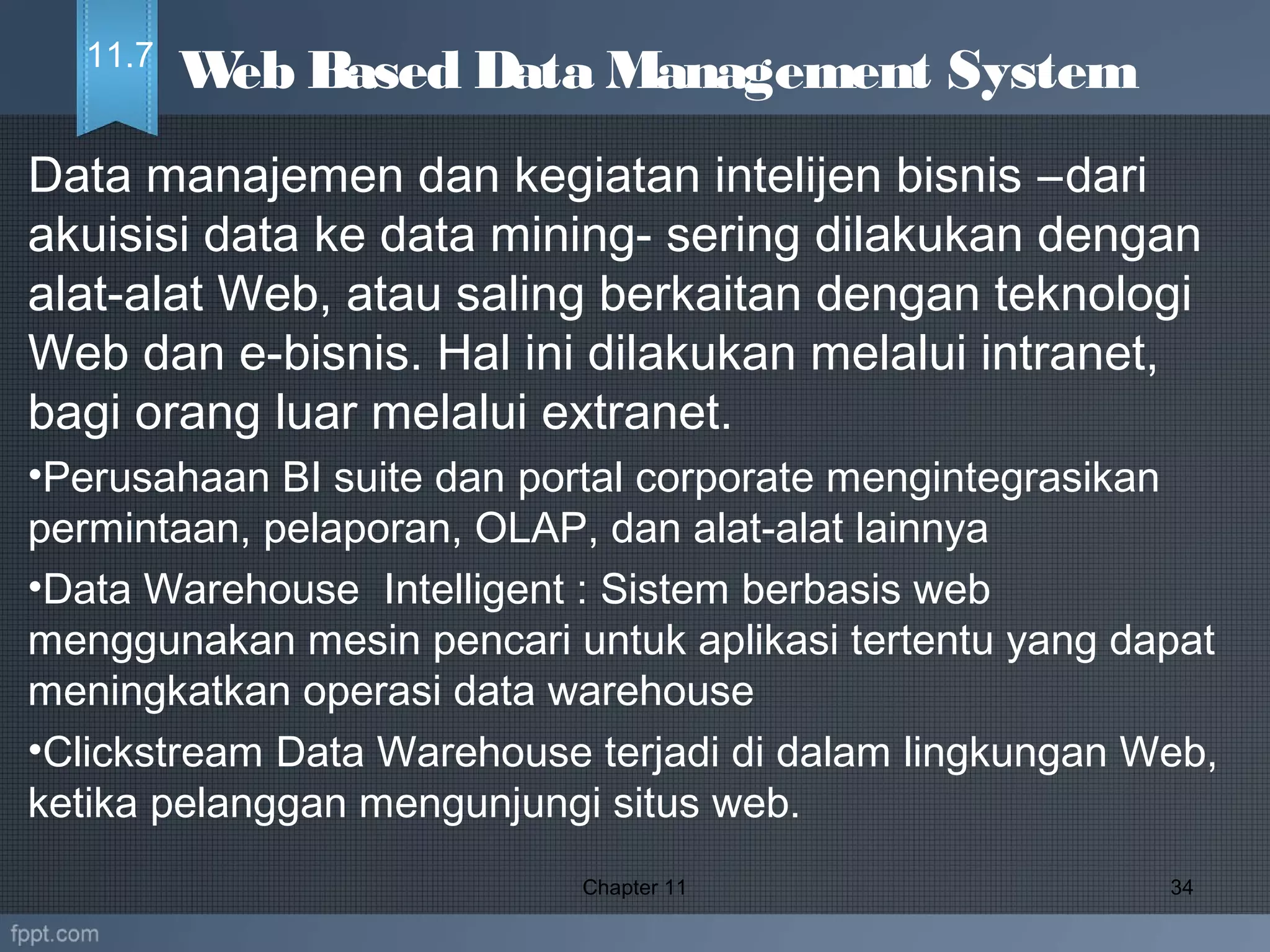 Data manajemen dan kegiatan intelijen bisnis –dari
akuisisi data ke data mining- sering dilakukan dengan
alat-alat Web, atau saling berkaitan dengan teknologi
Web dan e-bisnis. Hal ini dilakukan melalui intranet,
bagi orang luar melalui extranet.
•Perusahaan BI suite dan portal corporate mengintegrasikan
permintaan, pelaporan, OLAP, dan alat-alat lainnya
•Data Warehouse Intelligent : Sistem berbasis web
menggunakan mesin pencari untuk aplikasi tertentu yang dapat
meningkatkan operasi data warehouse
•Clickstream Data Warehouse terjadi di dalam lingkungan Web,
ketika pelanggan mengunjungi situs web.
Chapter 11 34
Web Based Data Management System11.7
 