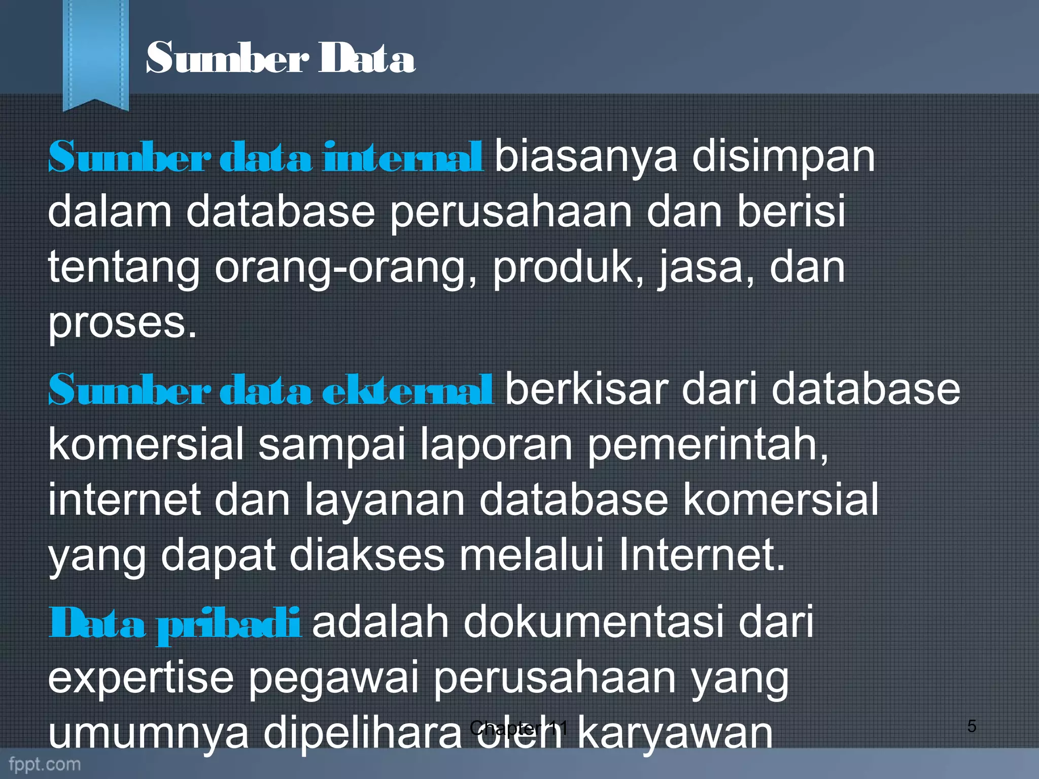 Sumberdata internal biasanya disimpan
dalam database perusahaan dan berisi
tentang orang-orang, produk, jasa, dan
proses.
Sumberdata ekternal berkisar dari database
komersial sampai laporan pemerintah,
internet dan layanan database komersial
yang dapat diakses melalui Internet.
Data pribadi adalah dokumentasi dari
expertise pegawai perusahaan yang
umumnya dipelihara oleh karyawanChapter 11 5
SumberData
 