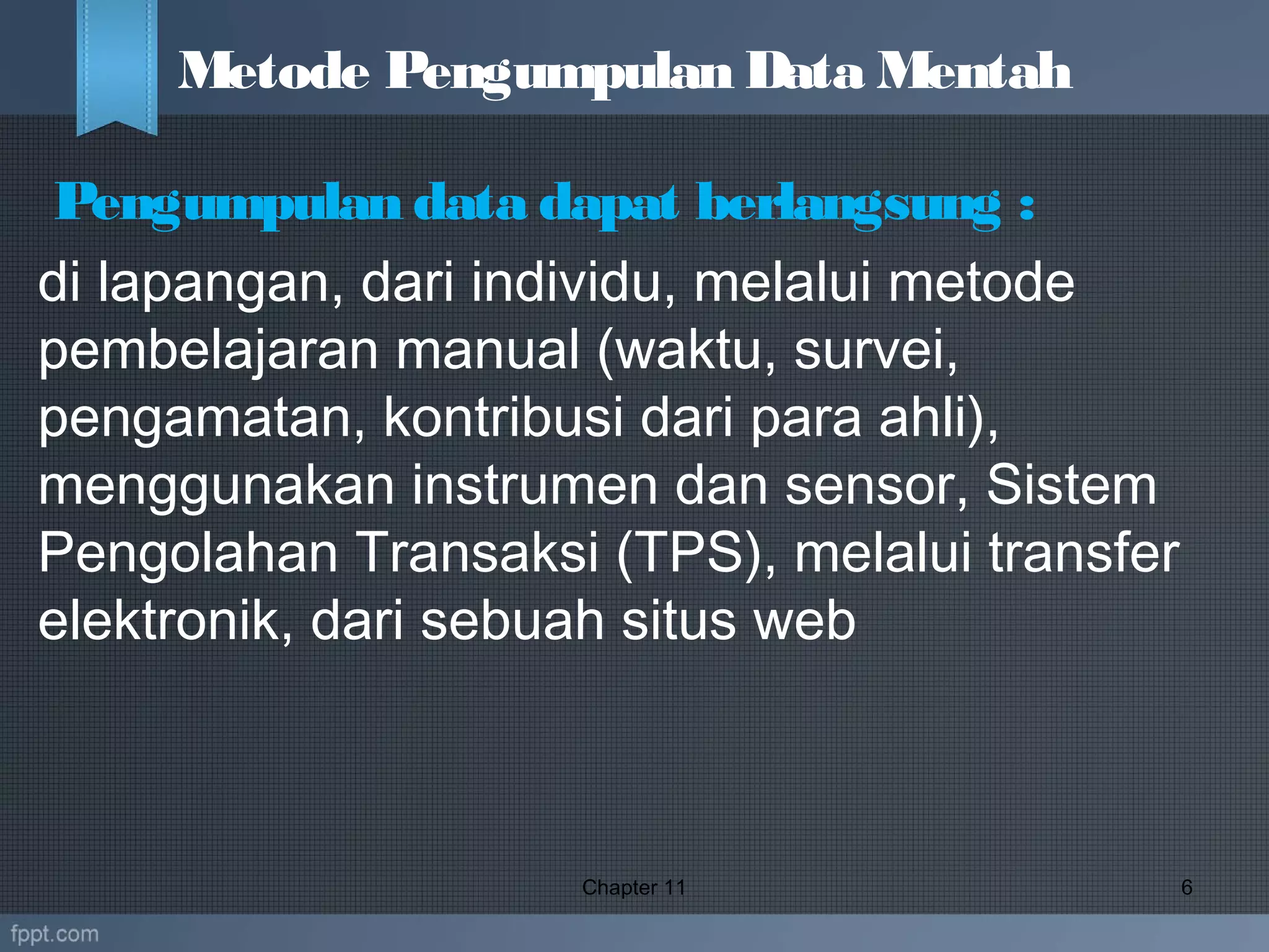  Pengumpulan data dapat berlangsung :
di lapangan, dari individu, melalui metode
pembelajaran manual (waktu, survei,
pengamatan, kontribusi dari para ahli),
menggunakan instrumen dan sensor, Sistem
Pengolahan Transaksi (TPS), melalui transfer
elektronik, dari sebuah situs web
Chapter 11 6
Metode Pengumpulan Data Mentah
 