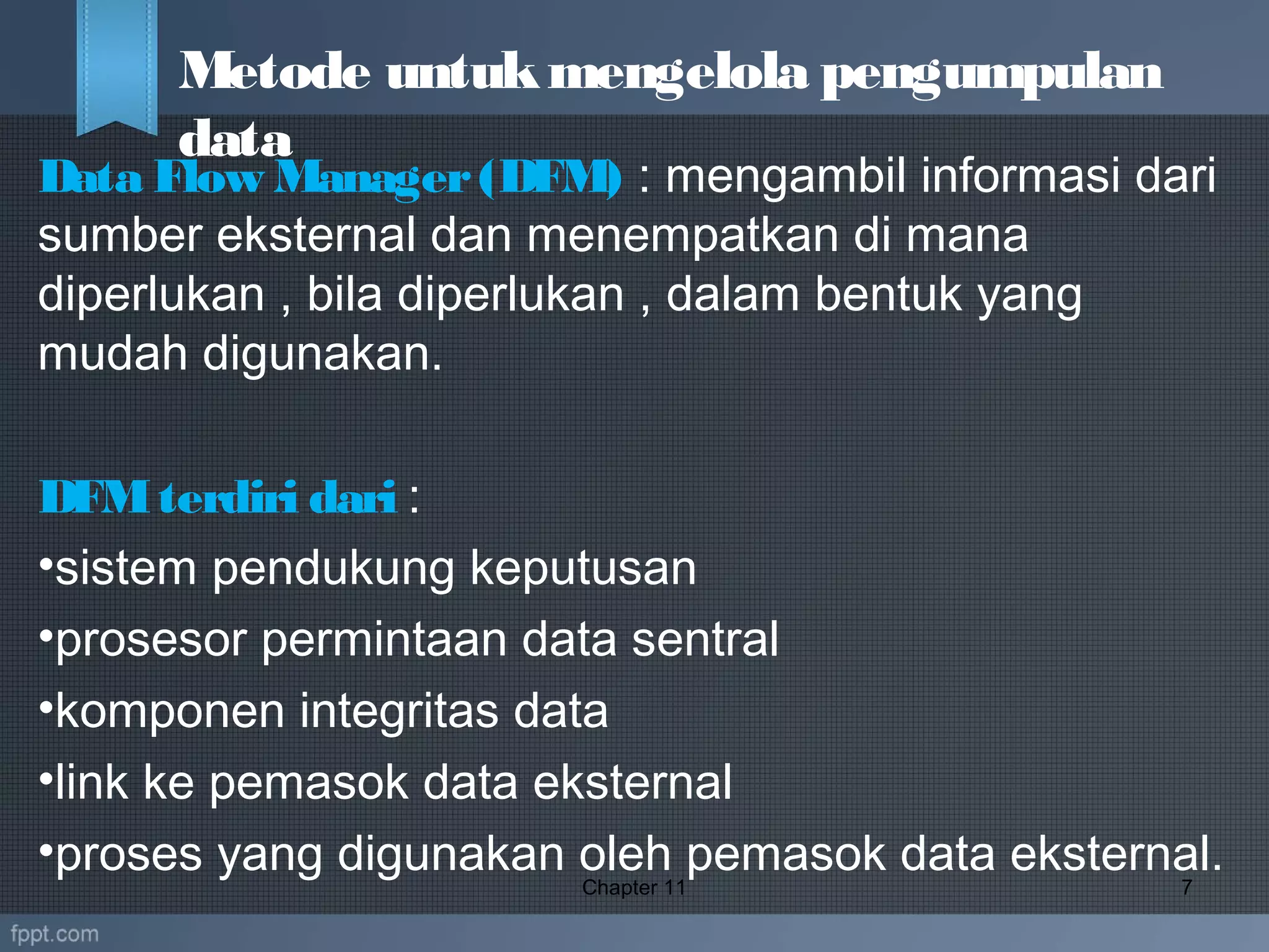 Data Flow Manager(DFM) : mengambil informasi dari
sumber eksternal dan menempatkan di mana
diperlukan , bila diperlukan , dalam bentuk yang
mudah digunakan. 
DFMterdiri dari :
•sistem pendukung keputusan
•prosesor permintaan data sentral
•komponen integritas data
•link ke pemasok data eksternal
•proses yang digunakan oleh pemasok data eksternal.Chapter 11 7
Metode untukmengelola pengumpulan
data
 