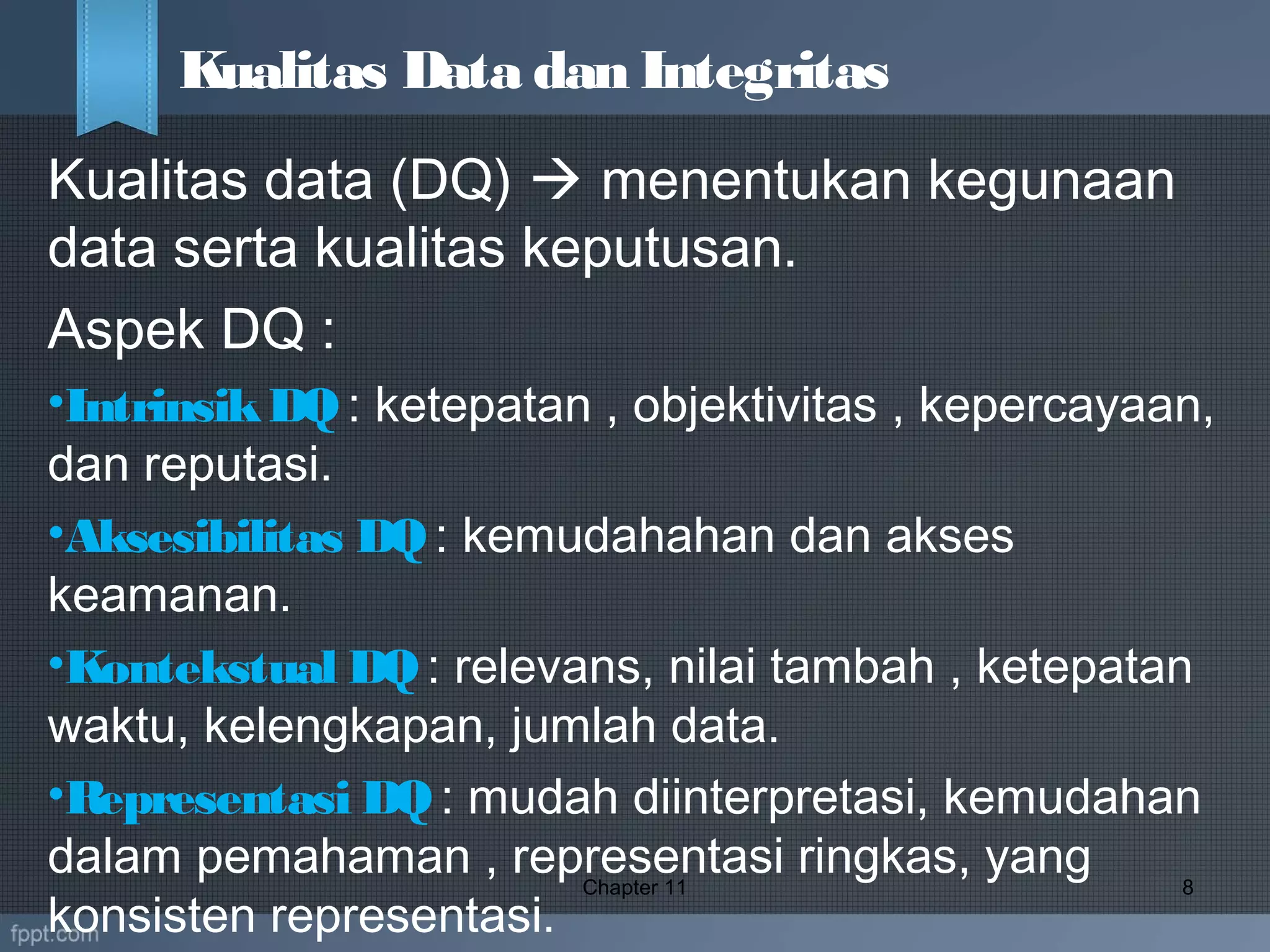 Kualitas data (DQ)  menentukan kegunaan
data serta kualitas keputusan.
Aspek DQ :
•IntrinsikDQ: ketepatan , objektivitas , kepercayaan,
dan reputasi.
•Aksesibilitas DQ: kemudahahan dan akses
keamanan.
•Kontekstual DQ: relevans, nilai tambah , ketepatan
waktu, kelengkapan, jumlah data.
•Representasi DQ: mudah diinterpretasi, kemudahan
dalam pemahaman , representasi ringkas, yang
konsisten representasi.
Chapter 11 8
Kualitas Data dan Integritas
 
