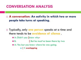  A conversation: An activity in which two or more
people take turns at speaking.
 Typically, only one person speaks at a time and
there tends to be avoidance of silence .
 A: Didn‟t you [know why-
 B: [ But he must‟ve been there by two
 A: Yes but you knew where he was going.
 [ = overlapping
CONVERSATION ANALYSIS
 