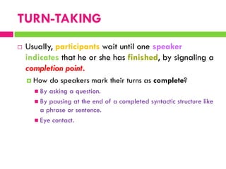  Usually, participants wait until one speaker
indicates that he or she has finished, by signaling a
completion point.
 How do speakers mark their turns as complete?
 By asking a question.
 By pausing at the end of a completed syntactic structure like
a phrase or sentence.
 Eye contact.
TURN-TAKING
 