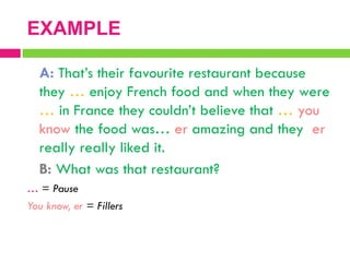 A: That‟s their favourite restaurant because
they … enjoy French food and when they were
… in France they couldn‟t believe that … you
know the food was… er amazing and they er
really really liked it.
B: What was that restaurant?
… = Pause
You know, er = Fillers
EXAMPLE
 