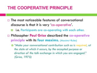  The most noticeable features of conversational
discourse is that it is very „co-operative‟.
 i.e. Participants are co-operating with each other.
 Philosopher Paul Grice described the co-operative
principle with its four maxims. (Maxims=Rules)
 “Make your conversational contribution such as is required, at
the state at which it occurs, by the accepted purpose or
direction of the talk exchange in which you are engaged.”
(Grice, 1975)
THE COOPERATIVE PRINCIPLE
 