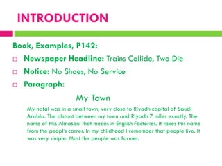 Book, Examples, P142:
 Newspaper Headline: Trains Collide, Two Die
 Notice: No Shoes, No Service
 Paragraph:
My Town
My natal was in a small town, very close to Riyadh capital of Saudi
Arabia. The distant between my town and Riyadh 7 miles exactly. The
name of this Almasani that means in English Factories. It takes this name
from the peopl‟s carrer. In my childhood I remember that people live. It
was very simple. Most the people was farmer.
INTRODUCTION
 