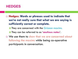  Hedges: Words or phrases used to indicate that
we’re not really sure that what we are saying is
sufficiently correct or complete.
 They are concerned with the Gricean maxims.
 They can be referred to as „cautious notes‟.
 We use them to show that we are concerned about
following the maxims while being co-operative
participants in conversation.
HEDGES
 