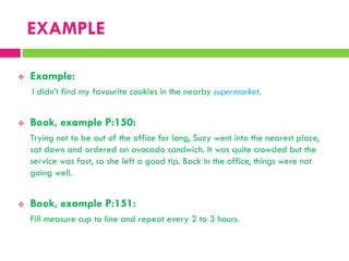EXAMPLE
 Example:
I didn‟t find my favourite cookies in the nearby supermarket.
 Book, example P:150:
Trying not to be out of the office for long, Suzy went into the nearest place,
sat down and ordered an avocado sandwich. It was quite crowded but the
service was fast, so she left a good tip. Back in the office, things were not
going well.
 Book, example P:151:
Fill measure cup to line and repeat every 2 to 3 hours.
 