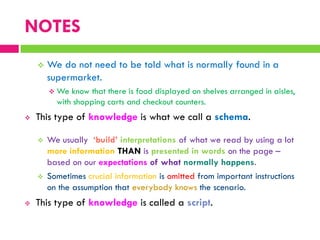 NOTES
 We do not need to be told what is normally found in a
supermarket.
 We know that there is food displayed on shelves arranged in aisles,
with shopping carts and checkout counters.
 This type of knowledge is what we call a schema.
 We usually ‘build’ interpretations of what we read by using a lot
more information THAN is presented in words on the page –
based on our expectations of what normally happens.
 Sometimes crucial information is omitted from important instructions
on the assumption that everybody knows the scenario.
 This type of knowledge is called a script.
 