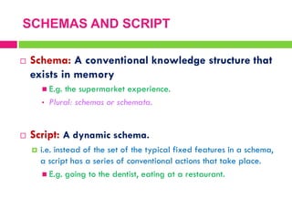  Schema: A conventional knowledge structure that
exists in memory
 E.g. the supermarket experience.
• Plural: schemas or schemata.
 Script: A dynamic schema.
 i.e. instead of the set of the typical fixed features in a schema,
a script has a series of conventional actions that take place.
 E.g. going to the dentist, eating at a restaurant.
SCHEMAS AND SCRIPT
 