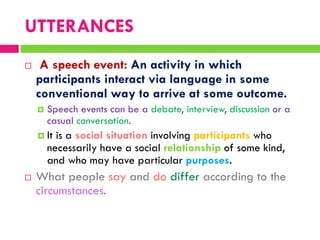  A speech event: An activity in which
participants interact via language in some
conventional way to arrive at some outcome.
 Speech events can be a debate, interview, discussion or a
casual conversation.
 It is a social situation involving participants who
necessarily have a social relationship of some kind,
and who may have particular purposes.
 What people say and do differ according to the
circumstances.
UTTERANCES
 