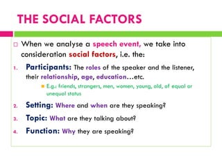  When we analyse a speech event, we take into
consideration social factors, i.e. the:
1. Participants: The roles of the speaker and the listener,
their relationship, age, education…etc.
 E.g.: friends, strangers, men, women, young, old, of equal or
unequal status
2. Setting: Where and when are they speaking?
3. Topic: What are they talking about?
4. Function: Why they are speaking?
THE SOCIAL FACTORS
 
