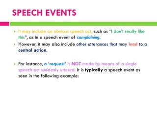  It may include an obvious speech act, such as “I don‟t really like
this”, as in a speech event of complaining.
 However, it may also include other utterances that may lead to a
central action.
 For instance, a ‘request’ is NOT made by means of a single
speech act suddenly uttered. It is typically a speech event as
seen in the following example:
SPEECH EVENTS
 