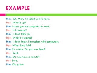 Him: Oh, Mary I‟m glad you‟re here.
Her: What‟s up?
Him: I can‟t get my computer to work.
Her: Is it broken?
Him: I don‟t think so.
Her: What‟s it doing?
Him: I don‟t know. I‟m useless with computers.
Her: What kind is it?
Him: It‟s a Mac. Do you use them?
Her: Yeah.
Him: Do you have a minute?
Her: Sure.
Him: Oh, great.
EXAMPLE
 