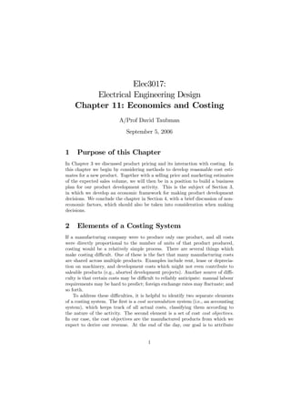 Elec3017:
        Electrical Engineering Design
    Chapter 11: Economics and Costing
                         A/Prof David Taubman
                             September 5, 2006


1    Purpose of this Chapter
In Chapter 3 we discussed product pricing and its interaction with costing. In
this chapter we begin by considering methods to develop reasonable cost esti-
mates for a new product. Together with a selling price and marketing estimates
of the expected sales volume, we will then be in a position to build a business
plan for our product development activity. This is the subject of Section 3,
in which we develop an economic framework for making product development
decisions. We conclude the chapter in Section 4, with a brief discussion of non-
economic factors, which should also be taken into consideration when making
decisions.


2    Elements of a Costing System
If a manufacturing company were to produce only one product, and all costs
were directly proportional to the number of units of that product produced,
costing would be a relatively simple process. There are several things which
make costing diﬃcult. One of these is the fact that many manufacturing costs
are shared across multiple products. Examples include rent, lease or deprecia-
tion on machinery, and development costs which might not even contribute to
saleable products (e.g., aborted development projects). Another source of diﬃ-
culty is that certain costs may be diﬃcult to reliably anticipate: manual labour
requirements may be hard to predict; foreign exchange rates may ﬂuctuate; and
so forth.
    To address these diﬃculties, it is helpful to identify two separate elements
of a costing system. The ﬁrst is a cost accumulation system (i.e., an accounting
system), which keeps track of all actual costs, classifying them according to
the nature of the activity. The second element is a set of cost cost objectives.
In our case, the cost objectives are the manufactured products from which we
expect to derive our revenue. At the end of the day, our goal is to attribute


                                       1
 