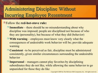 Administering DDiisscciipplliinnee WWiitthhoouutt 
IInnccuurrrriinngg EEmmppllooyyeeee RReesseennttmmeenntt 
Copyright © 2003 by The McGraw-Hill Companies, Inc. All rights reserved. 
 Follow the red-hot-stove rule: 
 Immediate – there should be no misunderstanding about why 
discipline was imposed; people are disciplined not because of who 
they are (personality), but because of what they did (behavior) 
 With warning – employees must know very clearly what the 
consequences of undesirable work behavior will be; provide adequate 
warning 
 Consistent –to be perceived as fair, discipline must be administered 
consistently, given similar circumstances surrounding the undesirable 
behavior 
 Impersonal – managers cannot play favorites by disciplining 
subordinates they do not like, while allowing the same behavior to go 
unpunished for those they do like 
 