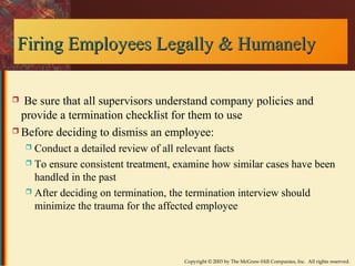 Firing Employees LLeeggaallllyy && HHuummaanneellyy 
 Be sure that all supervisors understand company policies and 
provide a termination checklist for them to use 
 Before deciding to dismiss an employee: 
 Conduct a detailed review of all relevant facts 
 To ensure consistent treatment, examine how similar cases have been 
handled in the past 
 After deciding on termination, the termination interview should 
minimize the trauma for the affected employee 
Copyright © 2003 by The McGraw-Hill Companies, Inc. All rights reserved. 
 