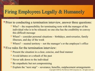 Firing Employees LLeeggaallllyy && HHuummaanneellyy 
 Prior to conducting a termination interview, answer three questions: 
 Who? – the responsibility for terminating rests with the manager of the 
individual who is to be released; no one else has the credibility to convey 
this difficult message 
 When? – consider personal situations – birthdays, anniversaries, family 
illnesses, and day of the week 
 Where? – neutral territory – not the manager’s or the employee’s office 
 Five rules for the termination interview: 
 Present the situation in a clear, concise, and final manner 
 Avoid debates or a rehash of the past 
 Never talk down to the individual 
 Be empathetic but not compromising 
 Explain the “next step” – severance, benefits, outplacement arrangements 
Copyright © 2003 by The McGraw-Hill Companies, Inc. All rights reserved. 
 