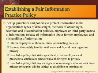 Establishing aa FFaaiirr IInnffoorrmmaattiioonn 
PPrraaccttiiccee PPoolliiccyy 
 Set up guidelines and policies to protect information in the 
organization: types of data sought, methods of obtaining it, 
retention and dissemination policies, employee or third-party access 
to information, release of information about former employees, and 
mishandling of information 
 Inform employees of these information-handling policies 
 Become thoroughly familiar with state and federal laws regarding 
privacy 
 Establish a policy that states specifically that employees and 
prospective employees cannot waive their rights to privacy 
 Establish a policy that any manager or non-manager who violates these 
privacy principles will be subject to discipline or termination 
Copyright © 2003 by The McGraw-Hill Companies, Inc. All rights reserved. 
 