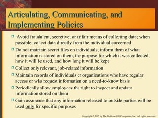 Articulating, CCoommmmuunniiccaattiinngg,, aanndd 
IImmpplleemmeennttiinngg PPoolliicciieess 
 Avoid fraudulent, secretive, or unfair means of collecting data; when 
possible, collect data directly from the individual concerned 
 Do not maintain secret files on individuals; inform them of what 
information is stored on them, the purpose for which it was collected, 
how it will be used, and how long it will be kept 
 Collect only relevant, job-related information 
 Maintain records of individuals or organizations who have regular 
access or who request information on a need-to-know basis 
 Periodically allow employees the right to inspect and update 
information stored on them 
 Gain assurance that any information released to outside parties will be 
used only for specific purposes 
Copyright © 2003 by The McGraw-Hill Companies, Inc. All rights reserved. 
 