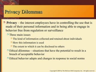 Copyright © 2003 by The McGraw-Hill Companies, Inc. All rights reserved. 
PPrriivvaaccyy DDiilleemmmmaass 
 Privacy – the interest employees have in controlling the use that is 
made of their personal information and in being able to engage in 
behavior free from regulation or surveillance 
 Three main issues 
 The kind of information collected and retained about individuals 
 How this information is used 
 The extent to which it can be disclosed to others 
 Ethical dilemmas – situations that have the potential to result in a 
breach of acceptable behavior 
 Ethical behavior adapts and changes in response to social norms 
