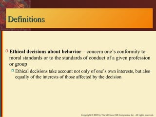 Copyright © 2003 by The McGraw-Hill Companies, Inc. All rights reserved. 
DDeeffiinniittiioonnss 
 Ethical decisions about behavior – concern one’s conformity to 
moral standards or to the standards of conduct of a given profession 
or group 
 Ethical decisions take account not only of one’s own interests, but also 
equally of the interests of those affected by the decision 
 