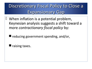 Discretionary FFiissccaall PPoolliiccyy ttoo CClloossee aa 
EExxppaannssiioonnaarryy GGaapp 
 When inflation is a potential problem, 
Keynesian analysis suggests a shift toward a 
more contractionary fiscal policy by: 
reducing government spending, and/or, 
raising taxes. 
 