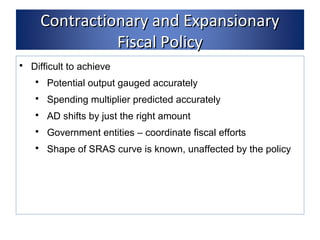 CCoonnttrraaccttiioonnaarryy aanndd EExxppaannssiioonnaarryy 
FFiissccaall PPoolliiccyy 
 Difficult to achieve 
 Potential output gauged accurately 
 Spending multiplier predicted accurately 
 AD shifts by just the right amount 
 Government entities – coordinate fiscal efforts 
 Shape of SRAS curve is known, unaffected by the policy 
 