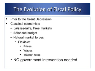 TThhee EEvvoolluuttiioonn ooff FFiissccaall PPoolliiccyy 
1. Prior to the Great Depression 
 Classical economists 
– Laissez-faire; Free markets 
– Balanced budget 
– Natural market forces 
• Flexible: 
• Prices 
• Wages 
• Interest rates 
• NO government intervention needed 
 