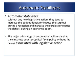 AAuuttoommaattiicc SSttaabbiilliizzeerrss 
• Automatic Stabilizers: 
Without any new legislative action, they tend to 
increase the budget deficit (or reduce the surplus) 
during a recession and increase the surplus (or reduce 
the deficit) during an economic boom. 
• The major advantage of automatic stabilizers is that 
they institute counter-cyclical fiscal policy without the 
delays associated with legislative action. 
 