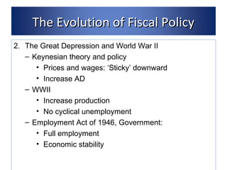 TThhee EEvvoolluuttiioonn ooff FFiissccaall PPoolliiccyy 
2. The Great Depression and World War II 
– Keynesian theory and policy 
• Prices and wages: ‘Sticky’ downward 
• Increase AD 
– WWII 
• Increase production 
• No cyclical unemployment 
– Employment Act of 1946, Government: 
• Full employment 
• Economic stability 
 