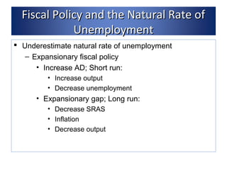 FFiissccaall PPoolliiccyy aanndd tthhee NNaattuurraall RRaattee ooff 
UUnneemmppllooyymmeenntt 
 Underestimate natural rate of unemployment 
– Expansionary fiscal policy 
• Increase AD; Short run: 
• Increase output 
• Decrease unemployment 
• Expansionary gap; Long run: 
• Decrease SRAS 
• Inflation 
• Decrease output 
 