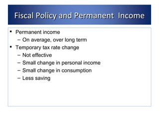 FFiissccaall PPoolliiccyy aanndd PPeerrmmaanneenntt IInnccoommee 
 Permanent income 
– On average, over long term 
 Temporary tax rate change 
– Not effective 
– Small change in personal income 
– Small change in consumption 
– Less saving 
 