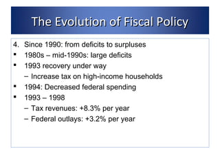 TThhee EEvvoolluuttiioonn ooff FFiissccaall PPoolliiccyy 
4. Since 1990: from deficits to surpluses 
 1980s – mid-1990s: large deficits 
 1993 recovery under way 
– Increase tax on high-income households 
 1994: Decreased federal spending 
 1993 – 1998 
– Tax revenues: +8.3% per year 
– Federal outlays: +3.2% per year 
 