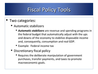 FFiissccaall PPoolliiccyy TToooollss 
 Two categories: 
 Automatic stabilizers 
 Automatic stabilizers are revenue and spending programs in 
the federal budget that automatically adjust with the ups 
and downs of the economy to stabilize disposable income 
and, consequently, consumption and real GDP. 
 Example: Federal income tax 
 Discretionary fiscal policy 
 Requires the deliberate manipulation of government 
purchases, transfer payments, and taxes to promote 
macroeconomic goals. 
 