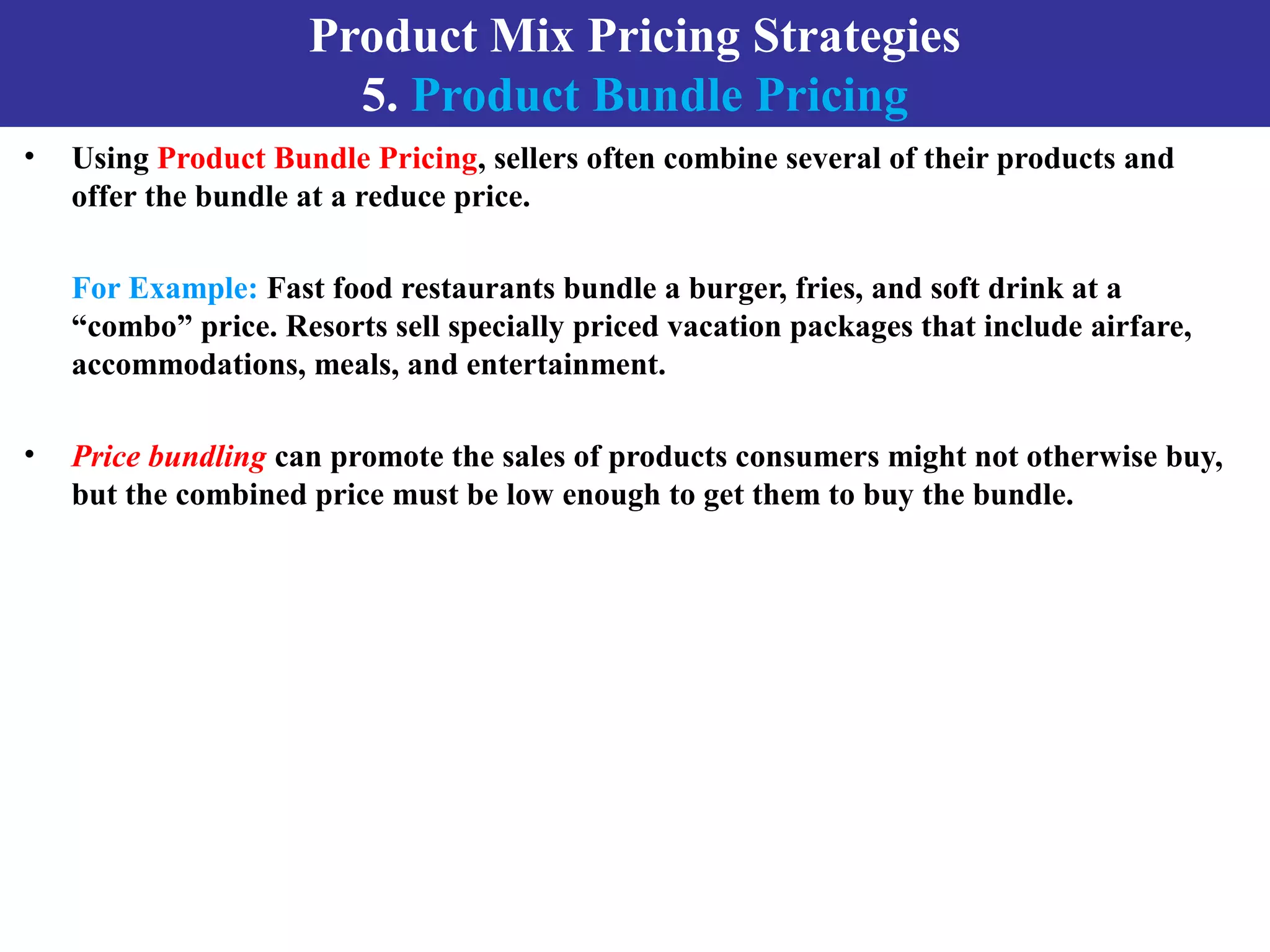 Product Mix Pricing Strategies
5. Product Bundle Pricing
• Using Product Bundle Pricing, sellers often combine several of their products and
offer the bundle at a reduce price.
For Example: Fast food restaurants bundle a burger, fries, and soft drink at a
“combo” price. Resorts sell specially priced vacation packages that include airfare,
accommodations, meals, and entertainment.
• Price bundling can promote the sales of products consumers might not otherwise buy,
but the combined price must be low enough to get them to buy the bundle.
 