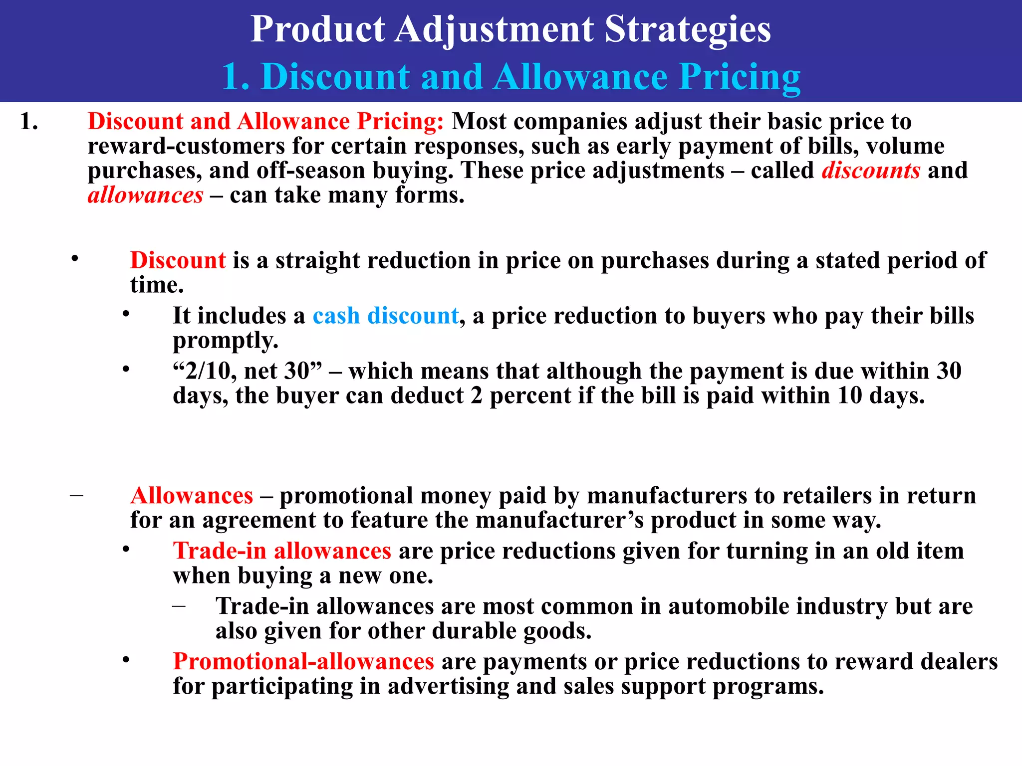 Product Adjustment Strategies
1. Discount and Allowance Pricing
1. Discount and Allowance Pricing: Most companies adjust their basic price to
reward-customers for certain responses, such as early payment of bills, volume
purchases, and off-season buying. These price adjustments – called discounts and
allowances – can take many forms.
• Discount is a straight reduction in price on purchases during a stated period of
time.
• It includes a cash discount, a price reduction to buyers who pay their bills
promptly.
• “2/10, net 30” – which means that although the payment is due within 30
days, the buyer can deduct 2 percent if the bill is paid within 10 days.
– Allowances – promotional money paid by manufacturers to retailers in return
for an agreement to feature the manufacturer’s product in some way.
• Trade-in allowances are price reductions given for turning in an old item
when buying a new one.
– Trade-in allowances are most common in automobile industry but are
also given for other durable goods.
• Promotional-allowances are payments or price reductions to reward dealers
for participating in advertising and sales support programs.
 