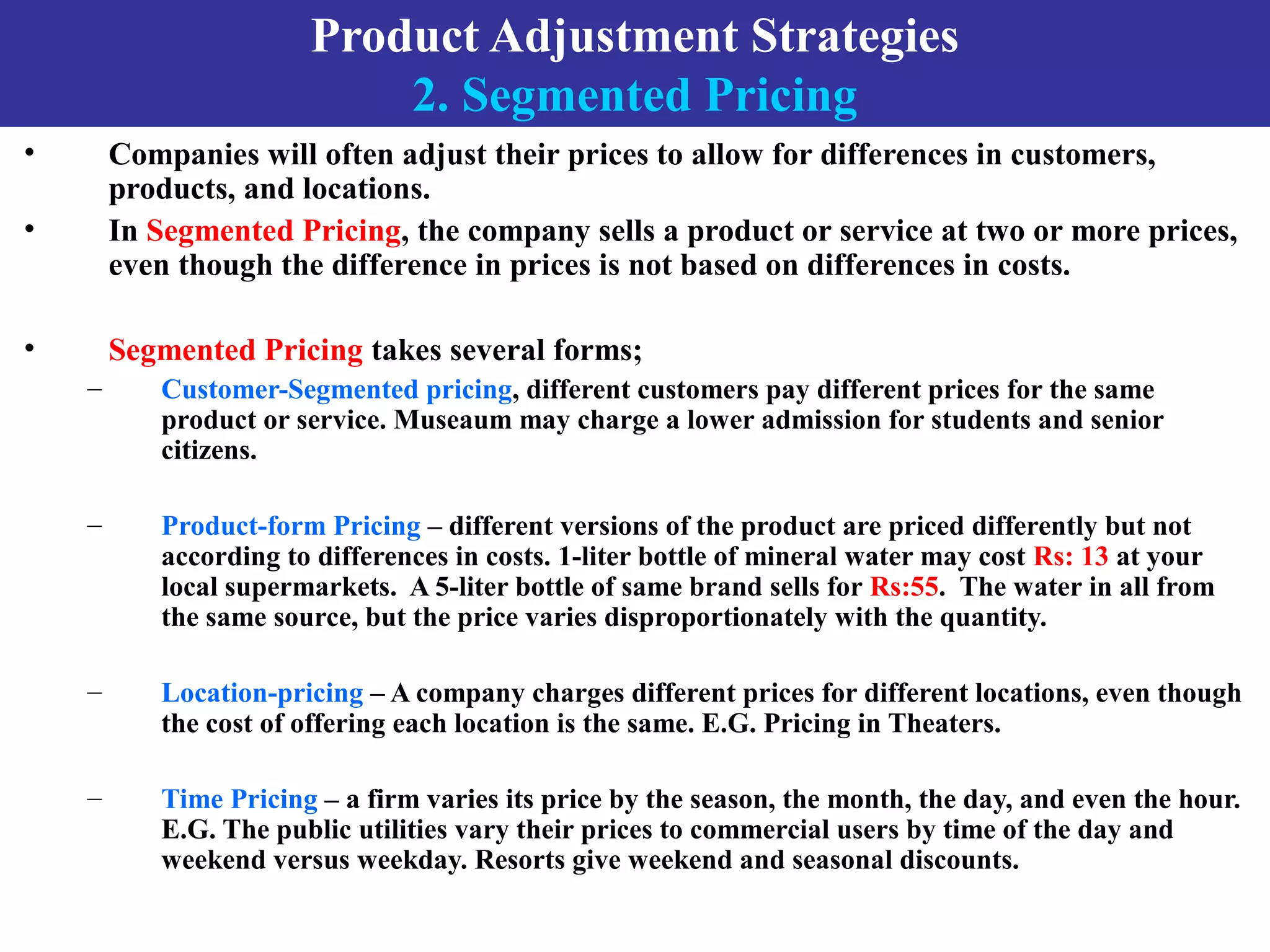 Product Adjustment Strategies
2. Segmented Pricing
• Companies will often adjust their prices to allow for differences in customers,
products, and locations.
• In Segmented Pricing, the company sells a product or service at two or more prices,
even though the difference in prices is not based on differences in costs.
• Segmented Pricing takes several forms;
– Customer-Segmented pricing, different customers pay different prices for the same
product or service. Museaum may charge a lower admission for students and senior
citizens.
– Product-form Pricing – different versions of the product are priced differently but not
according to differences in costs. 1-liter bottle of mineral water may cost Rs: 13 at your
local supermarkets. A 5-liter bottle of same brand sells for Rs:55. The water in all from
the same source, but the price varies disproportionately with the quantity.
– Location-pricing – A company charges different prices for different locations, even though
the cost of offering each location is the same. E.G. Pricing in Theaters.
– Time Pricing – a firm varies its price by the season, the month, the day, and even the hour.
E.G. The public utilities vary their prices to commercial users by time of the day and
weekend versus weekday. Resorts give weekend and seasonal discounts.
 