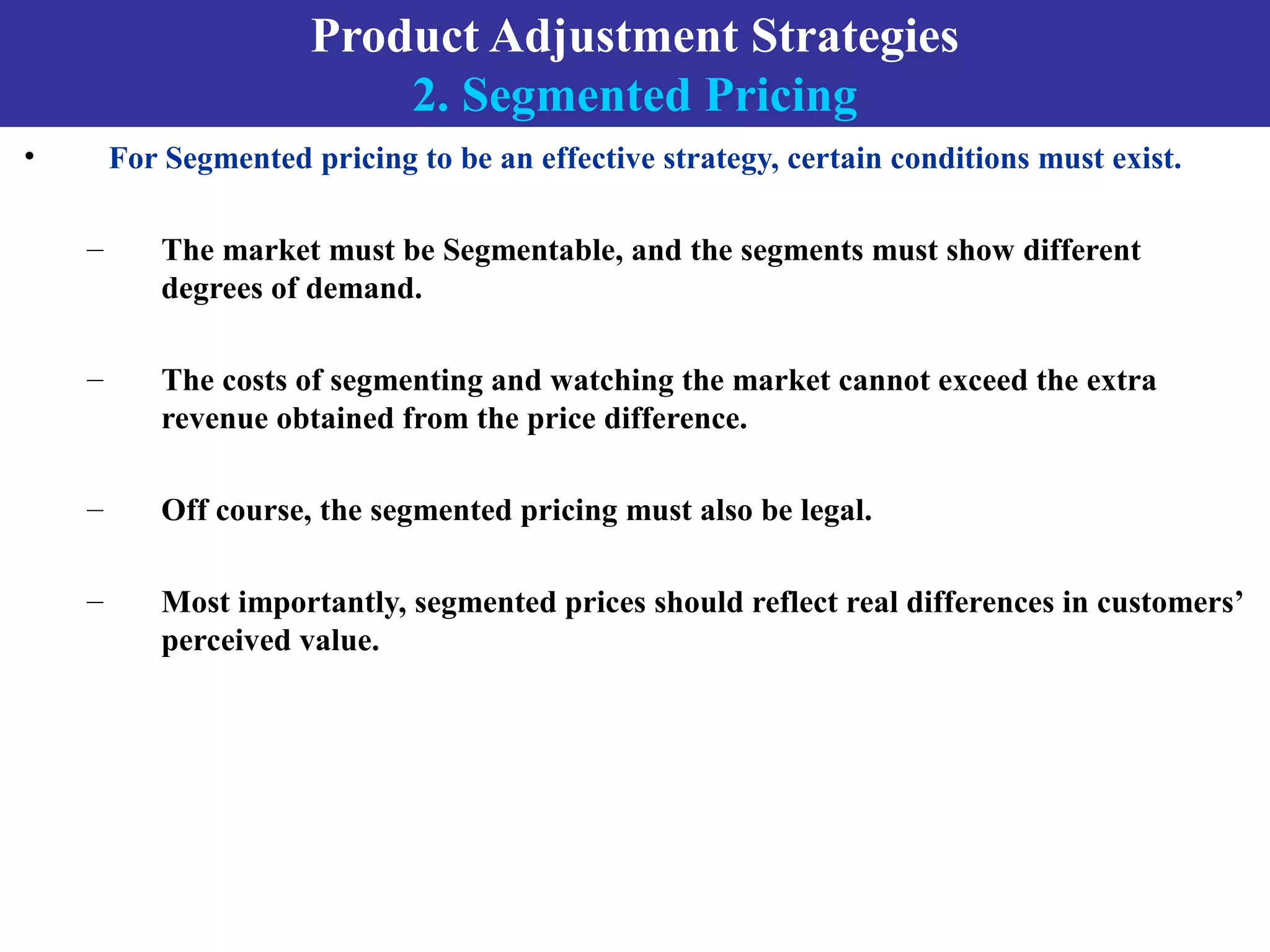 Product Adjustment Strategies
2. Segmented Pricing
• For Segmented pricing to be an effective strategy, certain conditions must exist.
– The market must be Segmentable, and the segments must show different
degrees of demand.
– The costs of segmenting and watching the market cannot exceed the extra
revenue obtained from the price difference.
– Off course, the segmented pricing must also be legal.
– Most importantly, segmented prices should reflect real differences in customers’
perceived value.
 