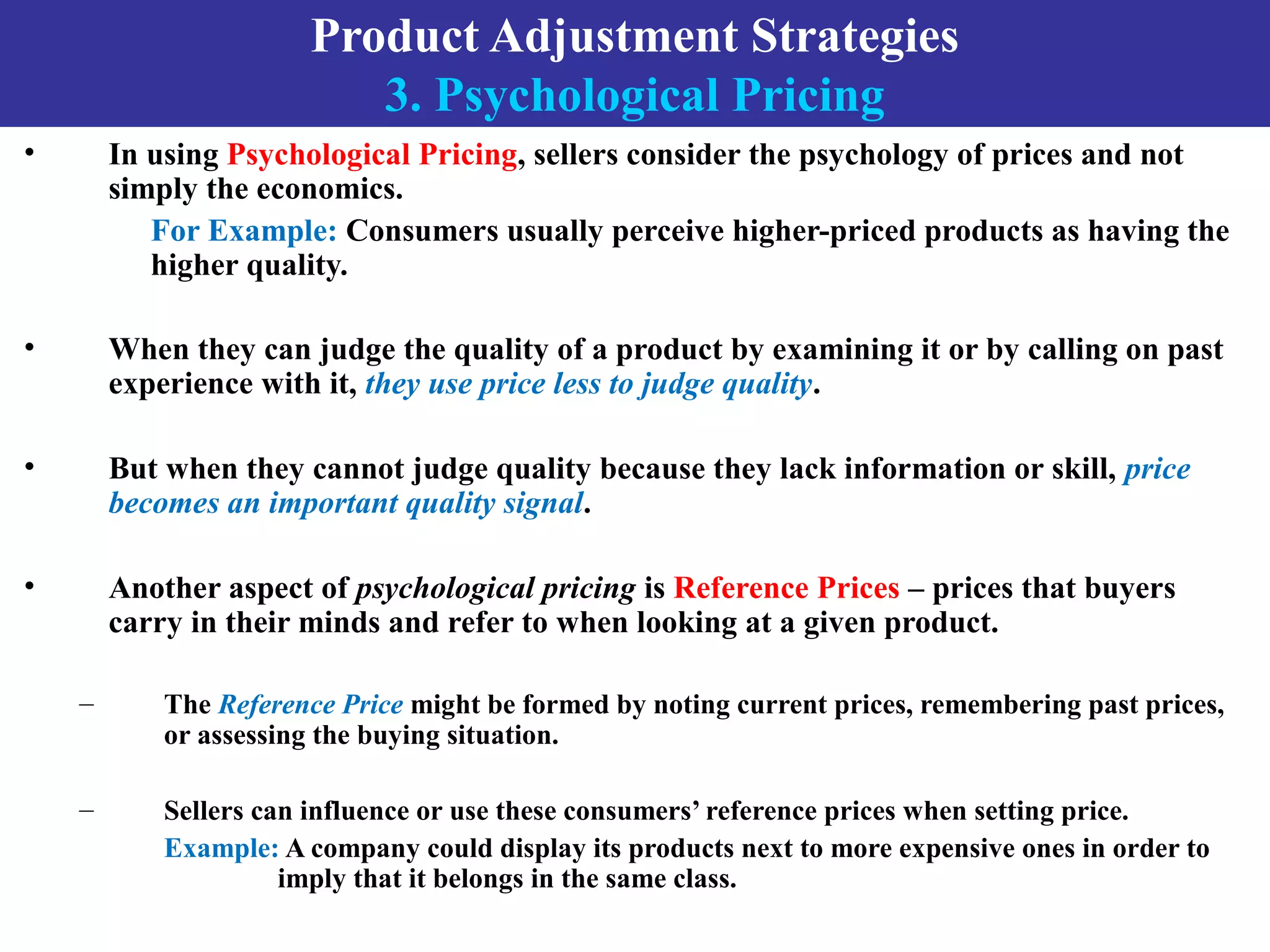 Product Adjustment Strategies
3. Psychological Pricing
• In using Psychological Pricing, sellers consider the psychology of prices and not
simply the economics.
For Example: Consumers usually perceive higher-priced products as having the
higher quality.
• When they can judge the quality of a product by examining it or by calling on past
experience with it, they use price less to judge quality.
• But when they cannot judge quality because they lack information or skill, price
becomes an important quality signal.
• Another aspect of psychological pricing is Reference Prices – prices that buyers
carry in their minds and refer to when looking at a given product.
– The Reference Price might be formed by noting current prices, remembering past prices,
or assessing the buying situation.
– Sellers can influence or use these consumers’ reference prices when setting price.
Example: A company could display its products next to more expensive ones in order to
imply that it belongs in the same class.
 