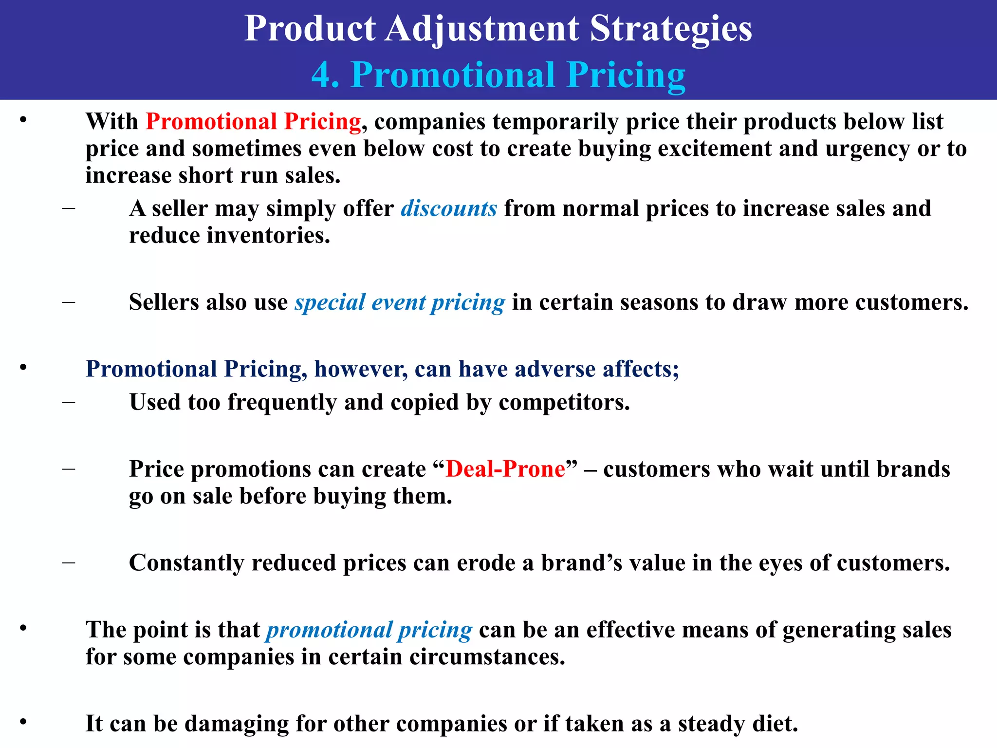 Product Adjustment Strategies
4. Promotional Pricing
• With Promotional Pricing, companies temporarily price their products below list
price and sometimes even below cost to create buying excitement and urgency or to
increase short run sales.
– A seller may simply offer discounts from normal prices to increase sales and
reduce inventories.
– Sellers also use special event pricing in certain seasons to draw more customers.
• Promotional Pricing, however, can have adverse affects;
– Used too frequently and copied by competitors.
– Price promotions can create “Deal-Prone” – customers who wait until brands
go on sale before buying them.
– Constantly reduced prices can erode a brand’s value in the eyes of customers.
• The point is that promotional pricing can be an effective means of generating sales
for some companies in certain circumstances.
• It can be damaging for other companies or if taken as a steady diet.
 