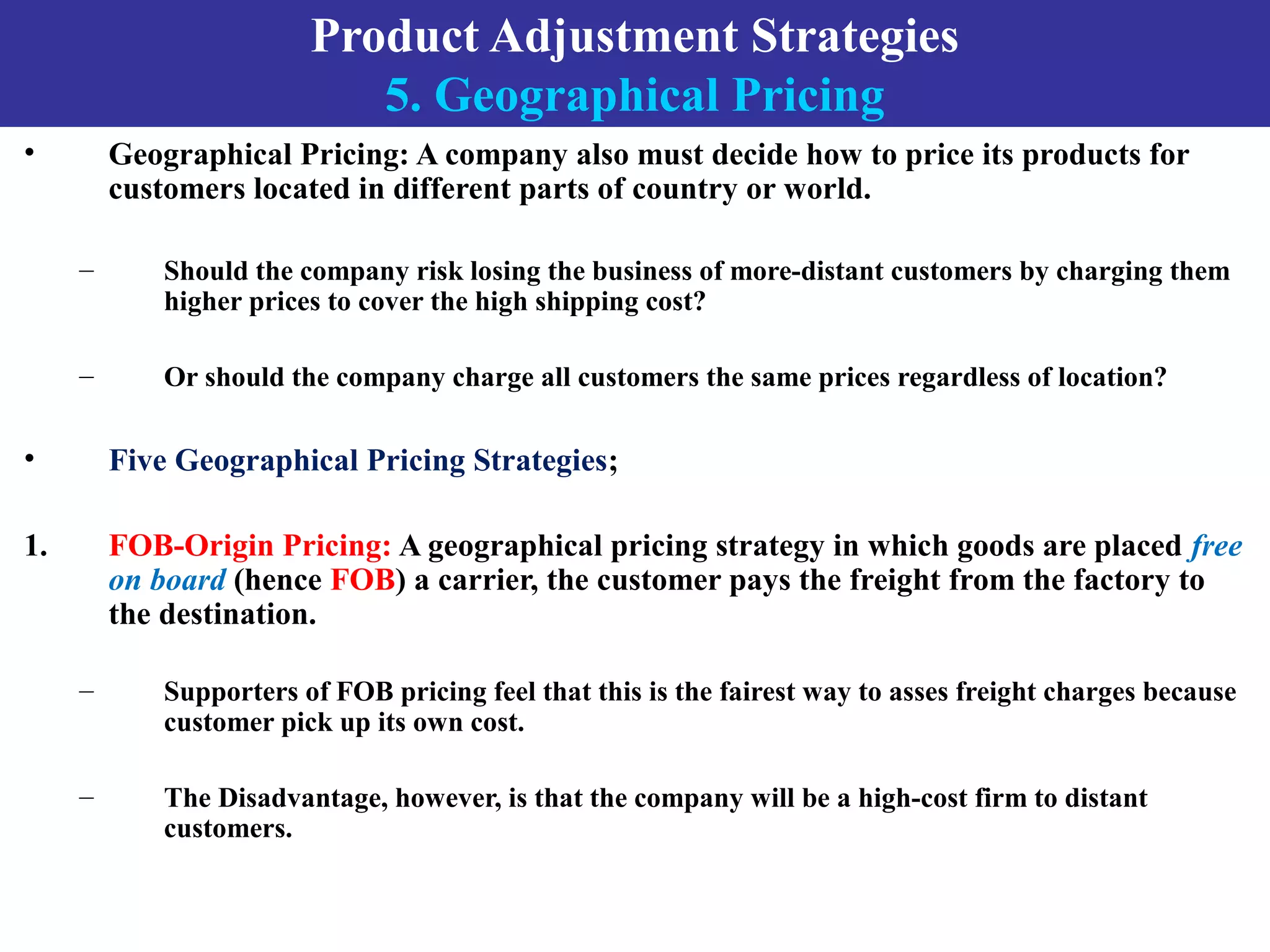 Product Adjustment Strategies
5. Geographical Pricing
• Geographical Pricing: A company also must decide how to price its products for
customers located in different parts of country or world.
– Should the company risk losing the business of more-distant customers by charging them
higher prices to cover the high shipping cost?
– Or should the company charge all customers the same prices regardless of location?
• Five Geographical Pricing Strategies;
1. FOB-Origin Pricing: A geographical pricing strategy in which goods are placed free
on board (hence FOB) a carrier, the customer pays the freight from the factory to
the destination.
– Supporters of FOB pricing feel that this is the fairest way to asses freight charges because
customer pick up its own cost.
– The Disadvantage, however, is that the company will be a high-cost firm to distant
customers.
 
